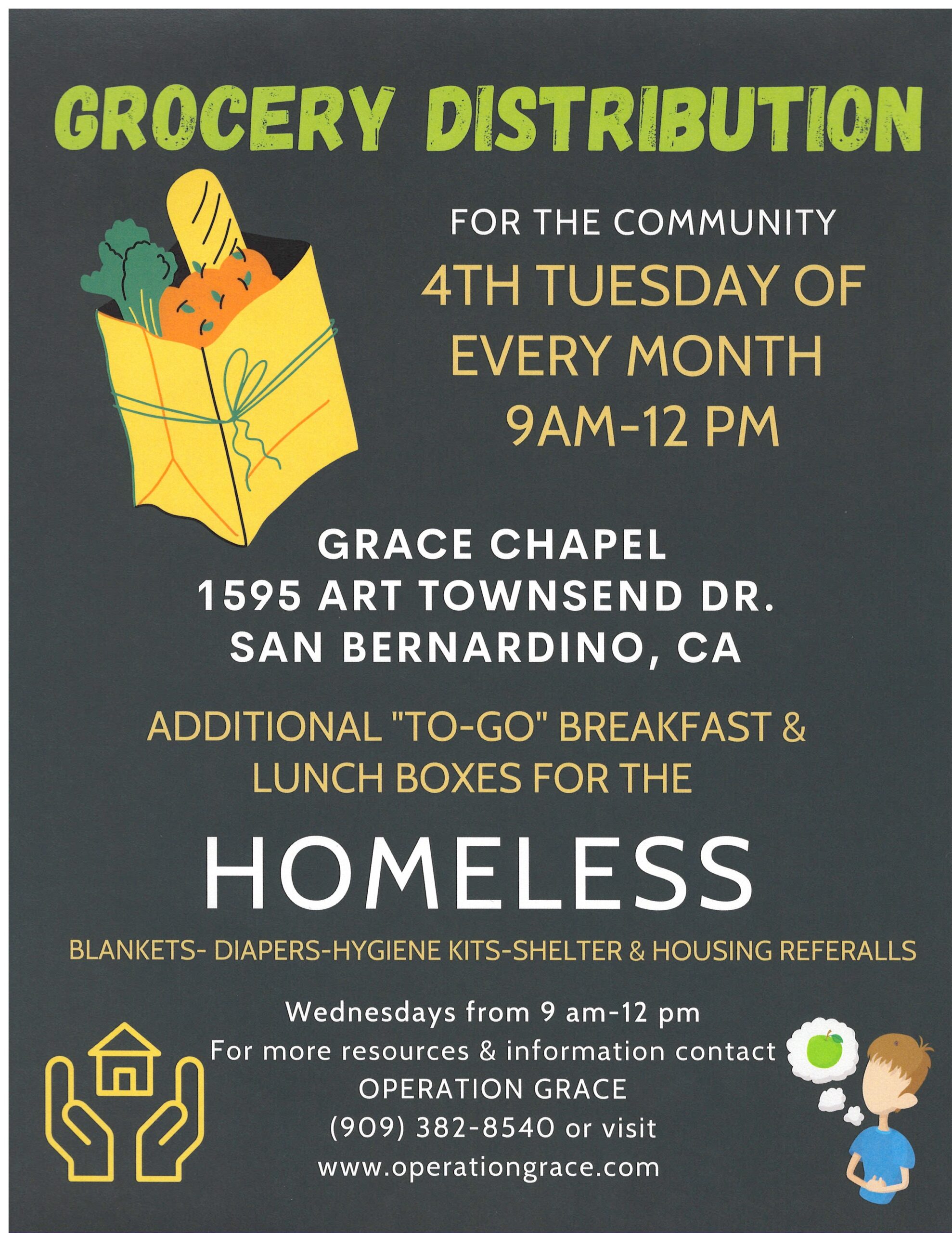 Grocery Distribution every fourth Tuesday of every month from 9:00 AM to 12:00 PM. Breakfast and Lunch boxes, Blankets, Diapers, Hygiene kits, Shelter and Housing referrals every Wednesday 9:00 AM to 12:00 PM. Located at 1595 E. Art Townsend Dr. San Bernardino, CA 92408.